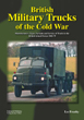 BRITISH MILITARY TRUCKS OF THE COLD WAR MANUFACTURERS, TYPES, VARIANTS AND SERVICE OF TRUCKS IN THE BRITISH ARMED FORCES 1945-79