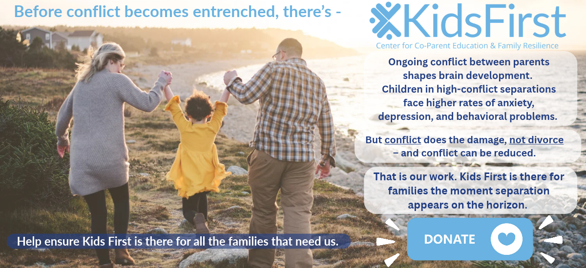 Before conflict becomes entrenched, there's Kids First. Conflict between parents, not divorce, is what harms children, and conflict can be reduced. Help ensure Kids First is there for all the families that need us. Donate.
